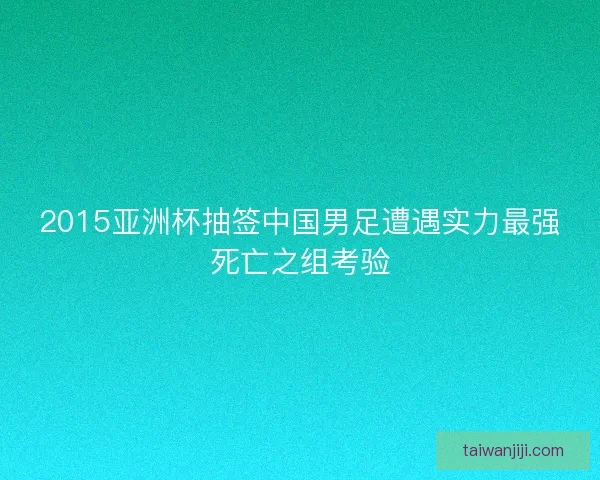 2015亚洲杯抽签中国男足遭遇实力最强死亡之组考验
