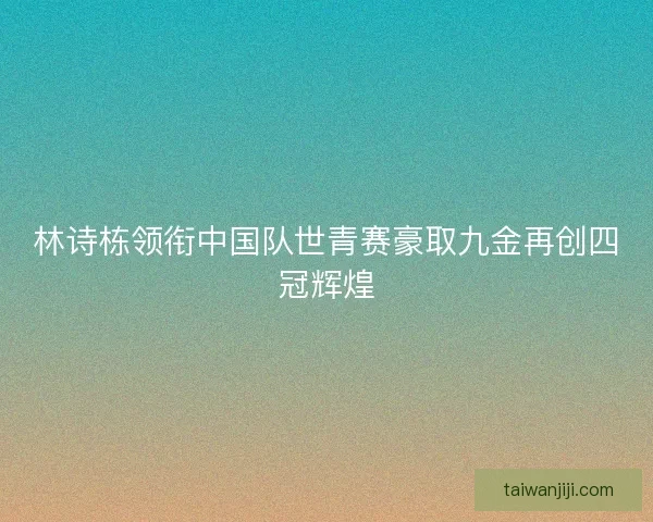 林诗栋领衔中国队世青赛豪取九金再创四冠辉煌