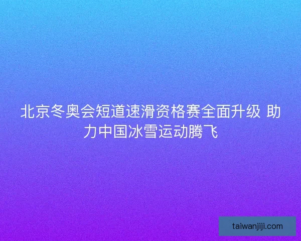 北京冬奥会短道速滑资格赛全面升级 助力中国冰雪运动腾飞