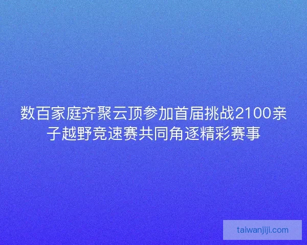 数百家庭齐聚云顶参加首届挑战2100亲子越野竞速赛共同角逐精彩赛事