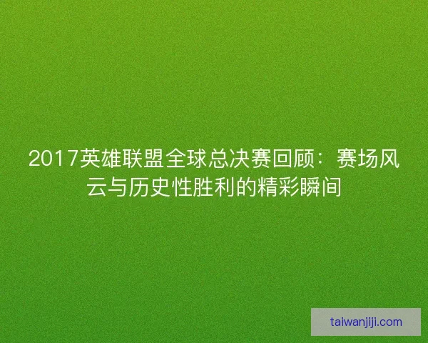 2017英雄联盟全球总决赛回顾：赛场风云与历史性胜利的精彩瞬间