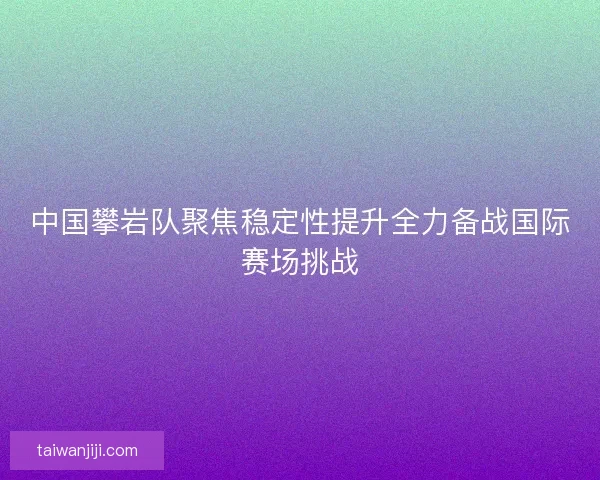 中国攀岩队聚焦稳定性提升全力备战国际赛场挑战 中国攀岩队聚焦稳定性提升全力备战国际赛场挑战