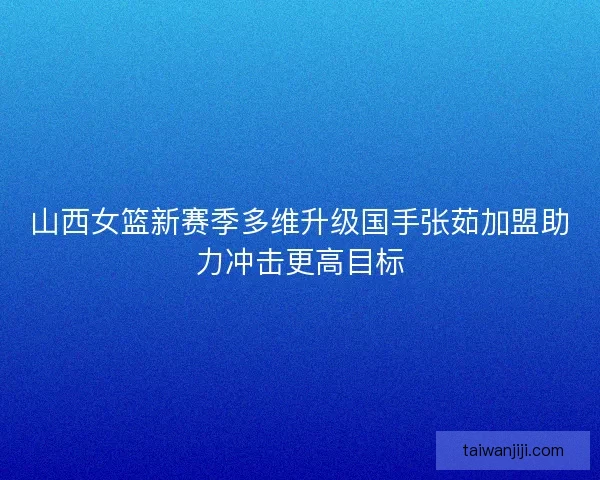 山西女篮新赛季多维升级国手张茹加盟助力冲击更高目标