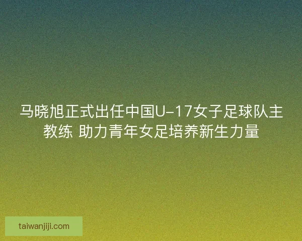 马晓旭正式出任中国U-17女子足球队主教练 助力青年女足培养新生力量