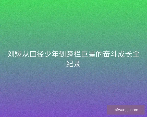 刘翔从田径少年到跨栏巨星的奋斗成长全纪录