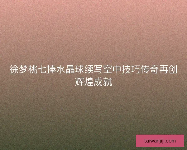 徐梦桃七捧水晶球续写空中技巧传奇再创辉煌成就