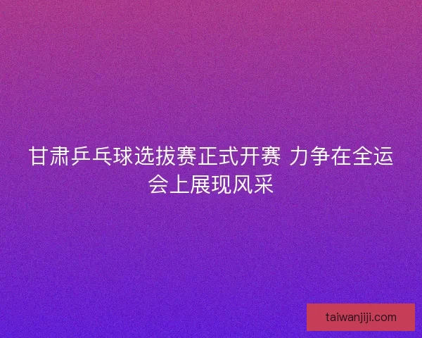 甘肃乒乓球选拔赛正式开赛 力争在全运会上展现风采