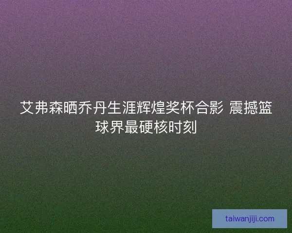 艾弗森晒乔丹生涯辉煌奖杯合影 震撼篮球界最硬核时刻