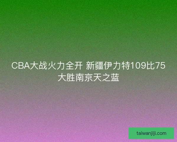 CBA大战火力全开 新疆伊力特109比75大胜南京天之蓝 CBA大战火力全开 新疆伊力特109比75大胜南京天之蓝