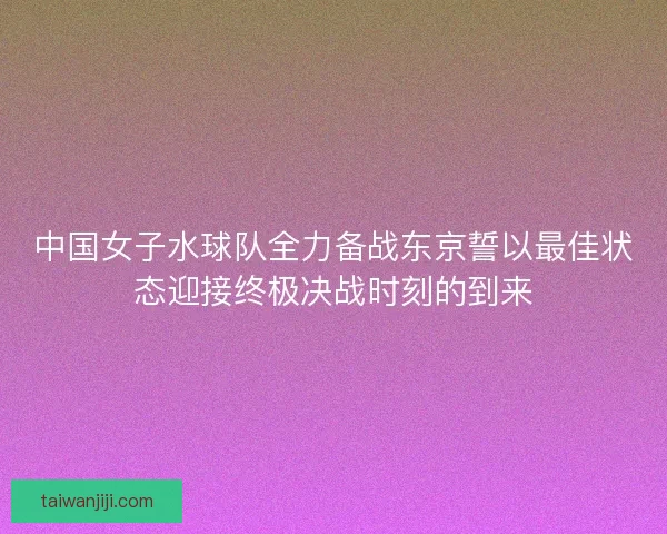 中国女子水球队全力备战东京誓以最佳状态迎接终极决战时刻的到来 中国女子水球队全力备战东京誓以最佳状态迎接终极决战时刻的到来